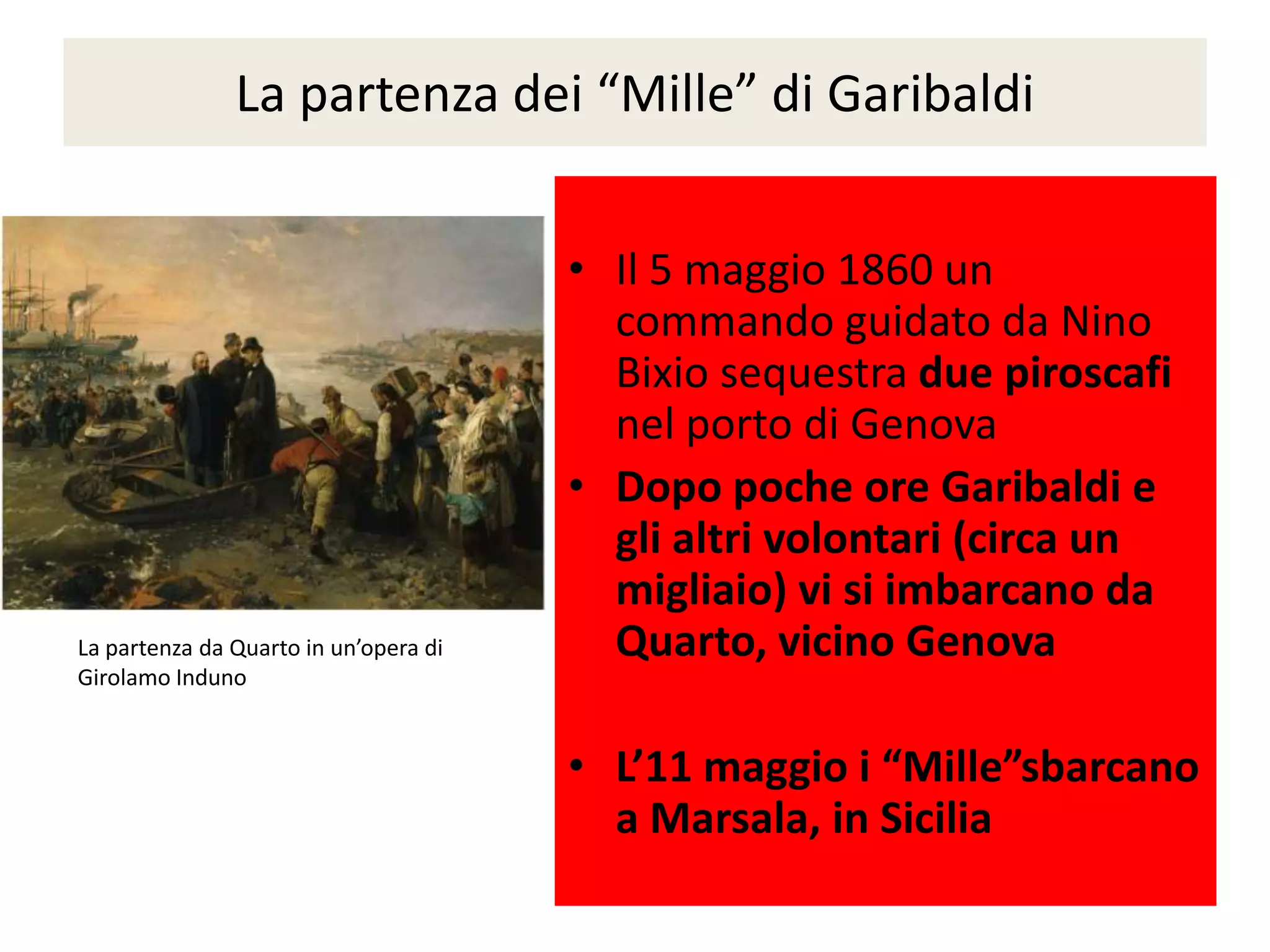La partenza dei “Mille” di Garibaldi


                                       • Il 5 maggio 1860 un
                                         commando guidato da Nino
                                         Bixio sequestra due piroscafi
                                         nel porto di Genova
                                       • Dopo poche ore Garibaldi e
                                         gli altri volontari (circa un
                                         migliaio) vi si imbarcano da
La partenza da Quarto in un’opera di     Quarto, vicino Genova
Girolamo Induno


                                       • L’11 maggio i “Mille”sbarcano
                                         a Marsala, in Sicilia
 