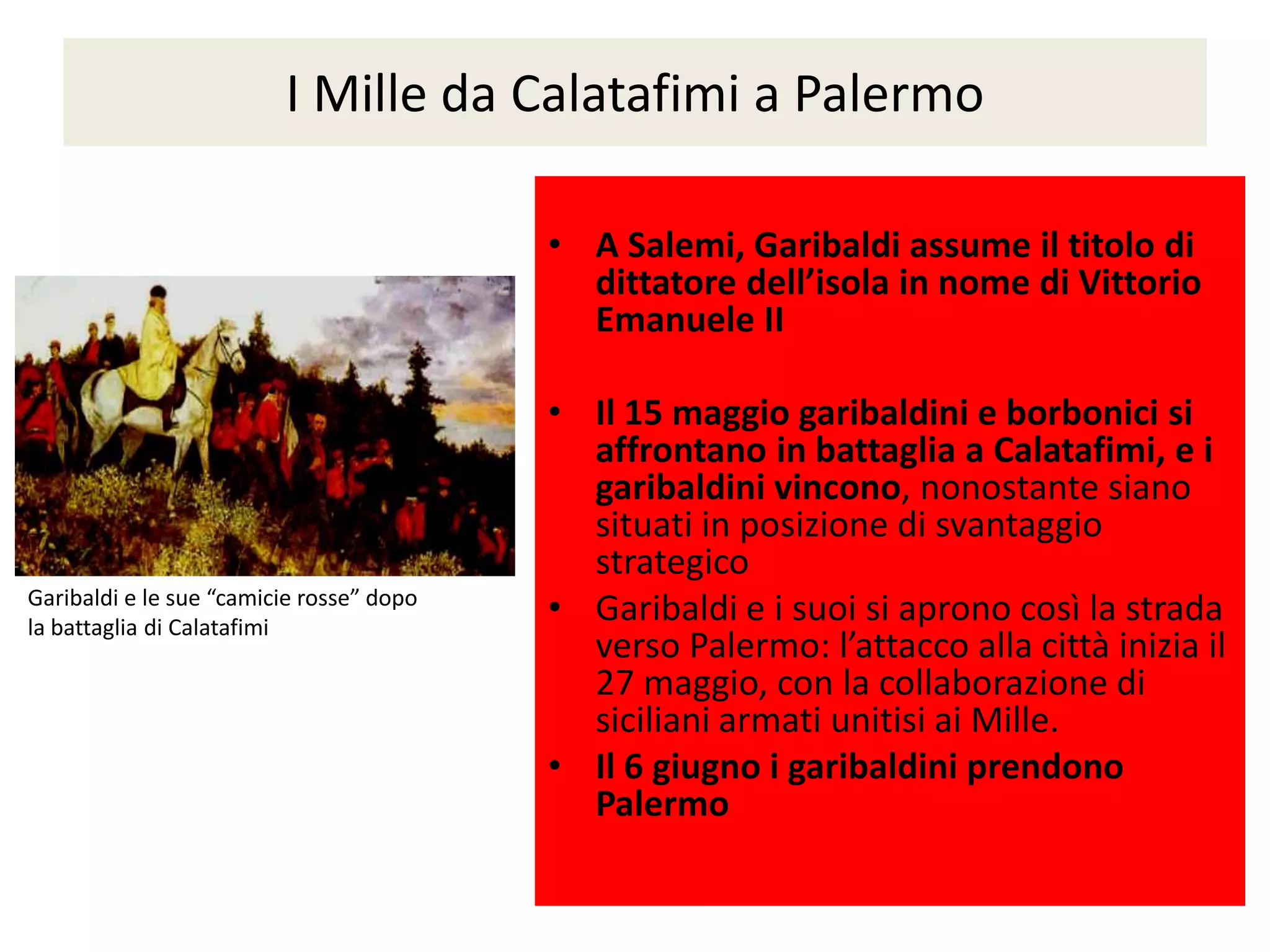 I Mille da Calatafimi a Palermo

                                          • A Salemi, Garibaldi assume il titolo di
                                            dittatore dell’isola in nome di Vittorio
                                            Emanuele II

                                          • Il 15 maggio garibaldini e borbonici si
                                            affrontano in battaglia a Calatafimi, e i
                                            garibaldini vincono, nonostante siano
                                            situati in posizione di svantaggio
                                            strategico
Garibaldi e le sue “camicie rosse” dopo
la battaglia di Calatafimi
                                          • Garibaldi e i suoi si aprono così la strada
                                            verso Palermo: l’attacco alla città inizia il
                                            27 maggio, con la collaborazione di
                                            siciliani armati unitisi ai Mille.
                                          • Il 6 giugno i garibaldini prendono
                                            Palermo
 