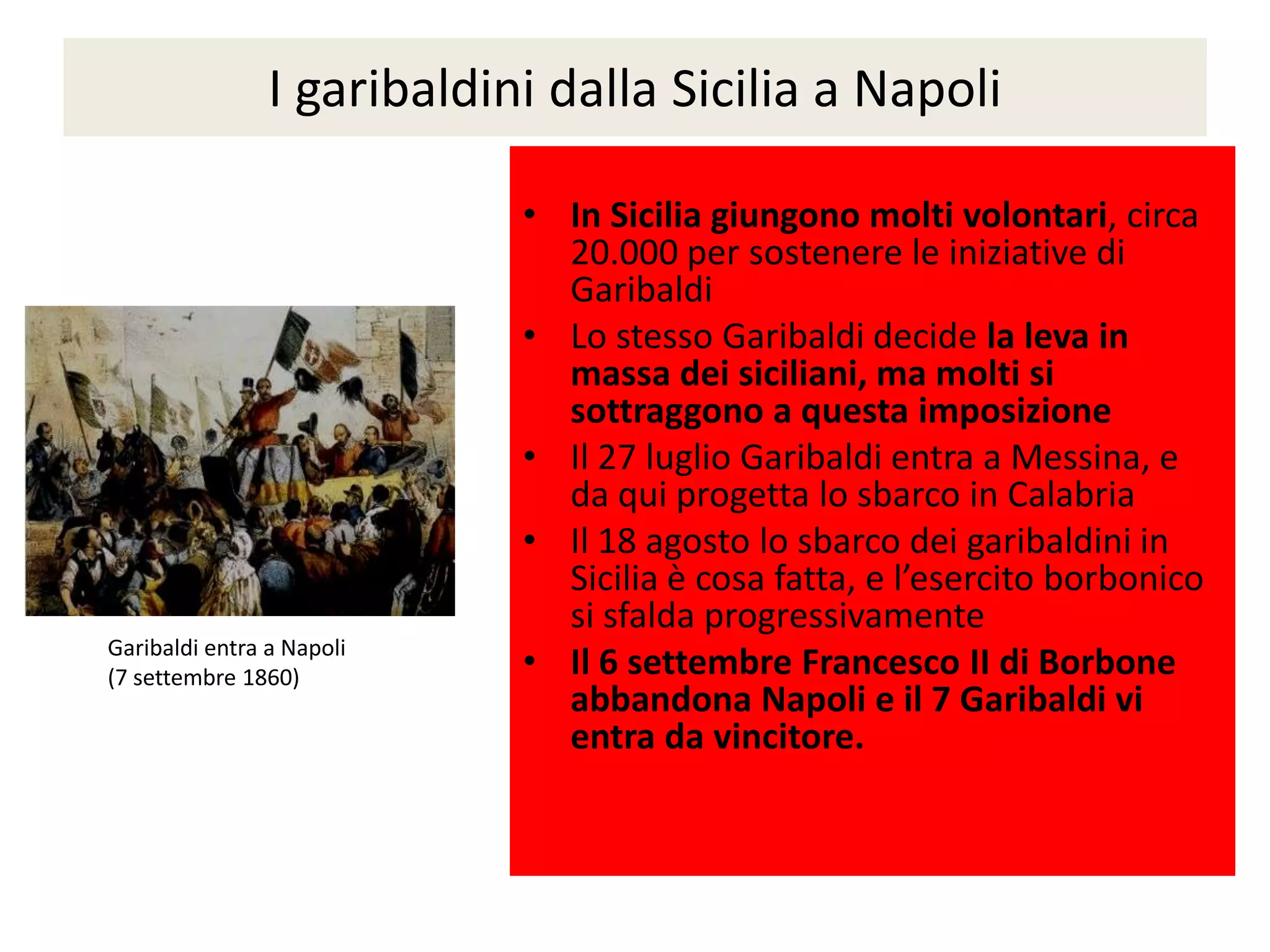 I garibaldini dalla Sicilia a Napoli

                            • In Sicilia giungono molti volontari, circa
                              20.000 per sostenere le iniziative di
                              Garibaldi
                            • Lo stesso Garibaldi decide la leva in
                              massa dei siciliani, ma molti si
                              sottraggono a questa imposizione
                            • Il 27 luglio Garibaldi entra a Messina, e
                              da qui progetta lo sbarco in Calabria
                            • Il 18 agosto lo sbarco dei garibaldini in
                              Sicilia è cosa fatta, e l’esercito borbonico
                              si sfalda progressivamente
Garibaldi entra a Napoli
(7 settembre 1860)          • Il 6 settembre Francesco II di Borbone
                              abbandona Napoli e il 7 Garibaldi vi
                              entra da vincitore.
 