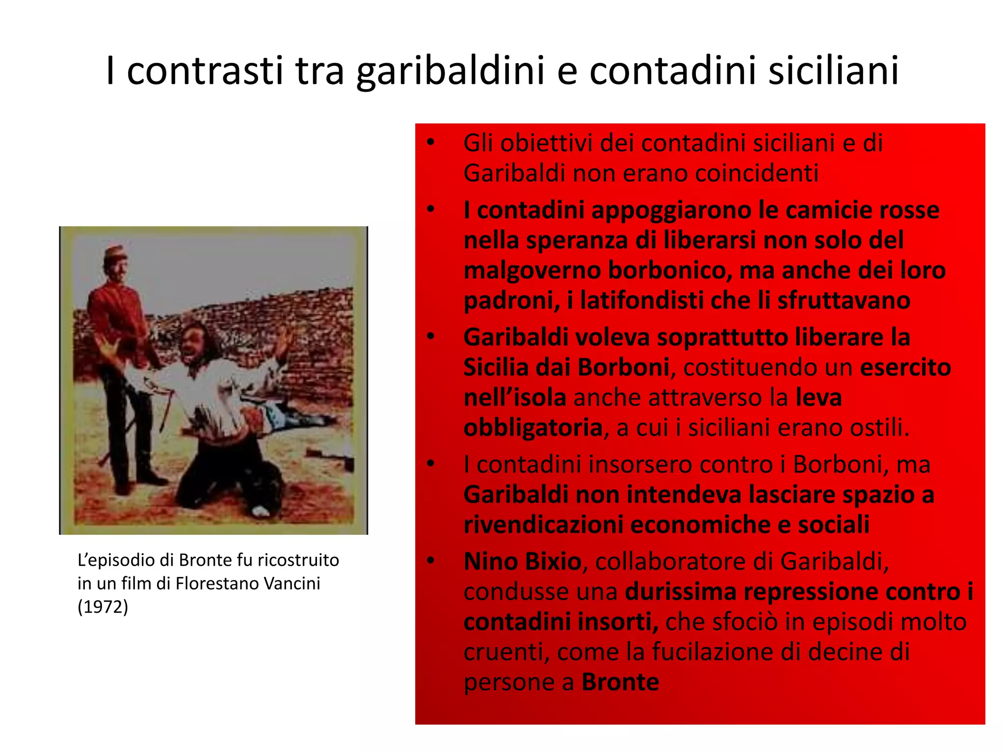 I contrasti tra garibaldini e contadini siciliani
                                      • Gli obiettivi dei contadini siciliani e di
                                        Garibaldi non erano coincidenti
                                      • I contadini appoggiarono le camicie rosse
                                        nella speranza di liberarsi non solo del
                                        malgoverno borbonico, ma anche dei loro
                                        padroni, i latifondisti che li sfruttavano
                                      • Garibaldi voleva soprattutto liberare la
                                        Sicilia dai Borboni, costituendo un esercito
                                        nell’isola anche attraverso la leva
                                        obbligatoria, a cui i siciliani erano ostili.
                                      • I contadini insorsero contro i Borboni, ma
                                        Garibaldi non intendeva lasciare spazio a
                                        rivendicazioni economiche e sociali
L’episodio di Bronte fu ricostruito   • Nino Bixio, collaboratore di Garibaldi,
in un film di Florestano Vancini
(1972)
                                        condusse una durissima repressione contro i
                                        contadini insorti, che sfociò in episodi molto
                                        cruenti, come la fucilazione di decine di
                                        persone a Bronte
 