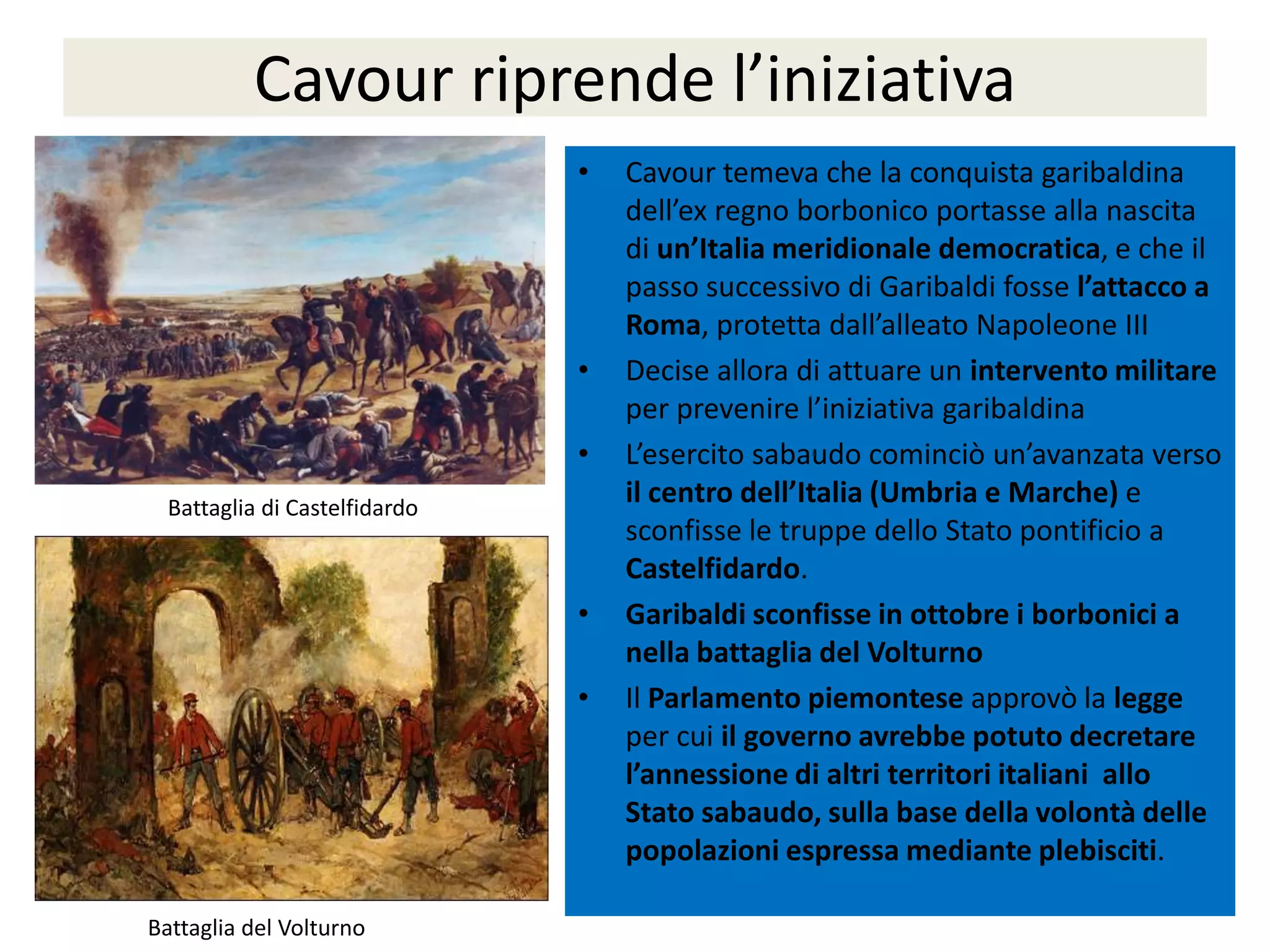 Cavour riprende l’iniziativa
                               •   Cavour temeva che la conquista garibaldina
                                   dell’ex regno borbonico portasse alla nascita
                                   di un’Italia meridionale democratica, e che il
                                   passo successivo di Garibaldi fosse l’attacco a
                                   Roma, protetta dall’alleato Napoleone III
                               •   Decise allora di attuare un intervento militare
                                   per prevenire l’iniziativa garibaldina
                               •   L’esercito sabaudo cominciò un’avanzata verso
  Battaglia di Castelfidardo
                                   il centro dell’Italia (Umbria e Marche) e
                                   sconfisse le truppe dello Stato pontificio a
                                   Castelfidardo.
                               •   Garibaldi sconfisse in ottobre i borbonici a
                                   nella battaglia del Volturno
                               •   Il Parlamento piemontese approvò la legge
                                   per cui il governo avrebbe potuto decretare
                                   l’annessione di altri territori italiani allo
                                   Stato sabaudo, sulla base della volontà delle
                                   popolazioni espressa mediante plebisciti.

Battaglia del Volturno
 