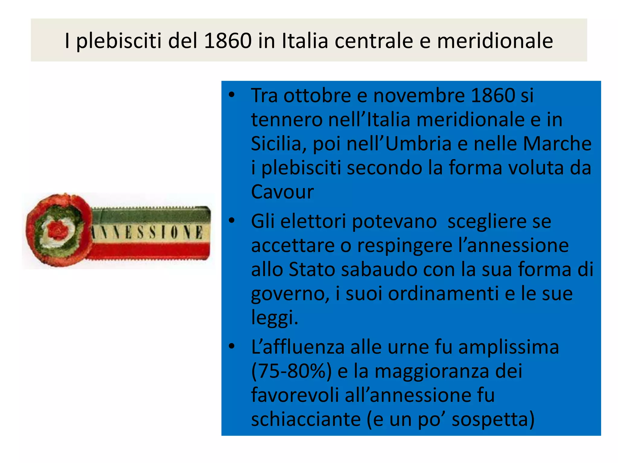 I plebisciti del 1860 in Italia centrale e meridionale

                  • Tra ottobre e novembre 1860 si
                    tennero nell’Italia meridionale e in
                    Sicilia, poi nell’Umbria e nelle Marche
                    i plebisciti secondo la forma voluta da
                    Cavour
                  • Gli elettori potevano scegliere se
                    accettare o respingere l’annessione
                    allo Stato sabaudo con la sua forma di
                    governo, i suoi ordinamenti e le sue
                    leggi.
                  • L’affluenza alle urne fu amplissima
                    (75-80%) e la maggioranza dei
                    favorevoli all’annessione fu
                    schiacciante (e un po’ sospetta)
 