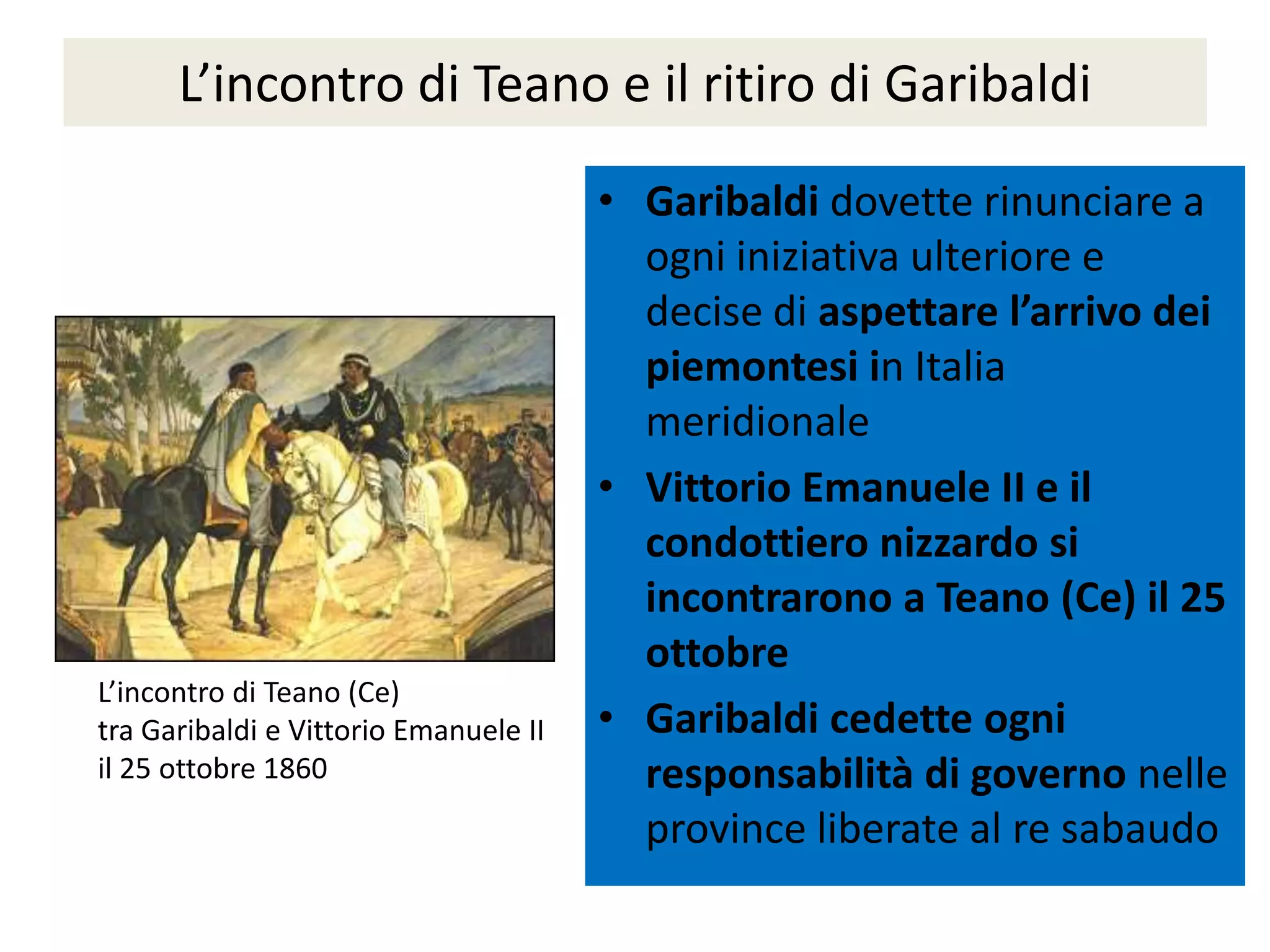 L’incontro di Teano e il ritiro di Garibaldi

                                       • Garibaldi dovette rinunciare a
                                         ogni iniziativa ulteriore e
                                         decise di aspettare l’arrivo dei
                                         piemontesi in Italia
                                         meridionale
                                       • Vittorio Emanuele II e il
                                         condottiero nizzardo si
                                         incontrarono a Teano (Ce) il 25
                                         ottobre
L’incontro di Teano (Ce)
tra Garibaldi e Vittorio Emanuele II   • Garibaldi cedette ogni
il 25 ottobre 1860                       responsabilità di governo nelle
                                         province liberate al re sabaudo
 