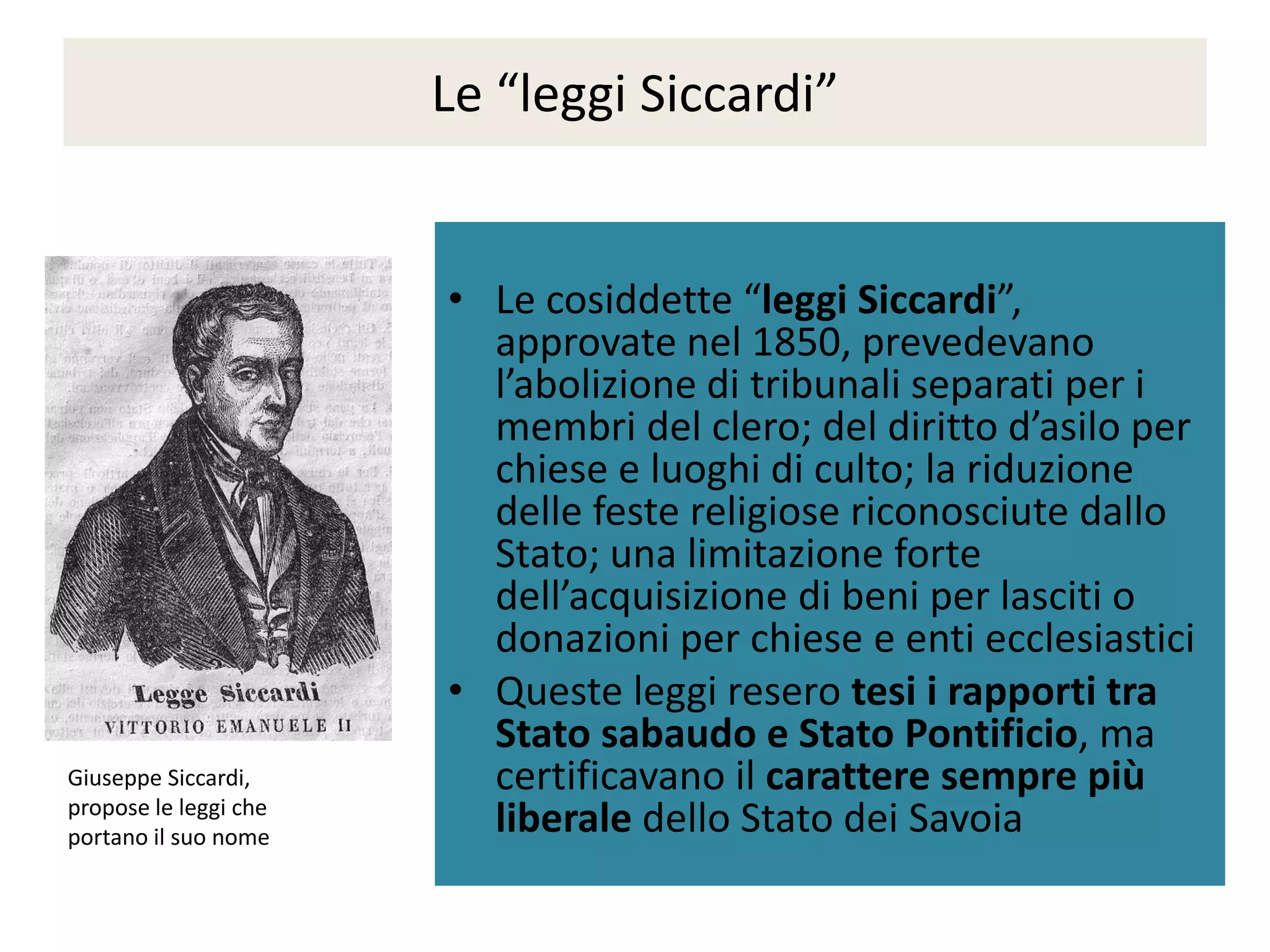 Le “leggi Siccardi”


                       • Le cosiddette “leggi Siccardi”,
                         approvate nel 1850, prevedevano
                         l’abolizione di tribunali separati per i
                         membri del clero; del diritto d’asilo per
                         chiese e luoghi di culto; la riduzione
                         delle feste religiose riconosciute dallo
                         Stato; una limitazione forte
                         dell’acquisizione di beni per lasciti o
                         donazioni per chiese e enti ecclesiastici
                       • Queste leggi resero tesi i rapporti tra
                         Stato sabaudo e Stato Pontificio, ma
Giuseppe Siccardi,       certificavano il carattere sempre più
propose le leggi che
portano il suo nome
                         liberale dello Stato dei Savoia
 