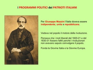Vedeva nel popolo il motore della rivoluzione.
Pensava che i moti liberali del 1820-21 e del
1830-31 fossero falliti perché i rivoluzionari
non avevano saputo coinvolgere il popolo.
Fonda la Giovine Italia e la Giovine Europa.
I PROGRAMMI POLITICI dei PATRIOTI ITALIANI
Per Giuseppe Mazzini l’Italia doveva essere
indipendente, unita e repubblicana.
 