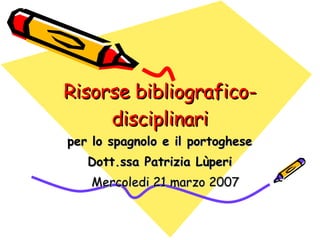 Risorse bibliografico-disciplinari per lo spagnolo e il portoghese Dott.ssa Patrizia Lùperi Mercoledi 21 marzo 2007 