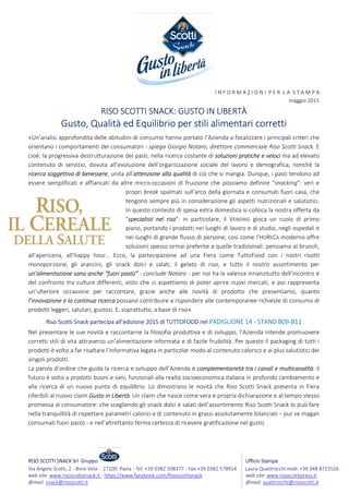 RISO SCOTTI SNACK Srl Gruppo Ufficio Stampa:
Via Angelo Scotti, 2 - Bivio Vela - 27100 Pavia - Tel: +39 0382 508377 - Fax:+39 0382 578914 Laura Quattrocchi mob: +39 348 8715526
web site: www.risoscottisnack.it - https://www.facebook.com/Risoscottisnack web site: www.risoscottipress.it
@mail: snack@risoscotti.it @mail: quattrocchi@risoscotti.it
l N F O R M A Z I O N I P E R L A S T A M P A
maggio 2015
RISO SCOTTI SNACK: GUSTO IN LIBERTÀ
Gusto, Qualità ed Equilibrio per stili alimentari corretti
«Un’analisi approfondita delle abitudini di consumo hanno portato l’Azienda a focalizzare i principali criteri che
orientano i comportamenti dei consumatori - spiega Giorgio Notaro, direttore commerciale Riso Scotti Snack. E
cioè: la progressiva destrutturazione dei pasti, nella ricerca costante di soluzioni pratiche e veloci ma ad elevato
contenuto di servizio, dovuta all’evoluzione dell’organizzazione sociale del lavoro e demografica; nonché la
ricerca soggettiva di benessere, unita all’attenzione alla qualità di ciò che si mangia. Dunque, i pasti tendono ad
essere semplificati e affiancati da altre micro-occasioni di fruizione che possiamo definire “snacking”: veri e
propri break spalmati sull’arco della giornata e consumati fuori casa, che
tengono sempre più in considerazione gli aspetti nutrizionali e salutistici.
In questo contesto di spesa extra domestica si colloca la nostra offerta da
“specialisti nel riso”: in particolare, il VENDING gioca un ruolo di primo
piano, portando i prodotti nei luoghi di lavoro e di studio, negli ospedali e
nei luoghi di grande flusso di persone; così come l’HORECA moderno offre
soluzioni spesso ormai preferite a quelle tradizionali: pensiamo al brunch,
all’apericena, all’happy hour… Ecco, la partecipazione ad una Fiera come TuttoFood con i nostri risotti
monoporzione, gli arancini, gli snack dolci e salati, il gelato di riso, e tutto il nostro assortimento per
un’alimentazione sana anche “fuori pasto” - conclude Notaro - per noi ha la valenza innanzitutto dell’incontro e
del confronto tra culture differenti, visto che ci aspettiamo di poter aprire nuovi mercati, e poi rappresenta
un’ulteriore occasione per raccontare, grazie anche alle novità di prodotto che presentiamo, quanto
l’innovazione e la continua ricerca possano contribuire a rispondere alle contemporanee richieste di consumo di
prodotti leggeri, salutari, gustosi. E, soprattutto, a base di riso».
Riso Scotti Snack partecipa all’edizione 2015 di TUTTOFOOD nel PADIGLIONE 14 - STAND B09-B11
Nel presentare le sue novità e raccontarne la filosofia produttiva e di sviluppo, l’Azienda intende promuovere
corretti stili di vita attraverso un’alimentazione informata e di facile fruibilità. Per questo il packaging di tutti i
prodotti è volto a far risaltare l’informativa legata in particolar modo al contenuto calorico e ai plus salutistici dei
singoli prodotti.
La parola d’ordine che guida la ricerca e sviluppo dell’Azienda è complementarietà tra i canali e multicanalità: il
futuro è volto a prodotti buoni e sani, funzionali alla realtà socioeconomica italiana in profondo cambiamento e
alla ricerca di un nuovo punto di equilibrio. Lo dimostrano le novità che Riso Scotti Snack presenta in Fiera
riferibili al nuovo claim Gusto in Libertà. Un claim che nasce come vera e propria dichiarazione e al tempo stesso
promessa al consumatore: che scegliendo gli snack dolci e salati dell’assortimento Riso Scotti Snack lo può fare
nella tranquillità di rispettare parametri calorici e di contenuto in grassi assolutamente bilanciati – pur se magari
consumati fuori pasto - e nell’altrettanto ferma certezza di ricevere gratificazione nel gusto.
 