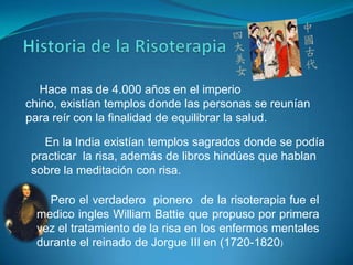 Hace mas de 4.000 años en el imperio
chino, existían templos donde las personas se reunían
para reír con la finalidad de equilibrar la salud.
En la India existían templos sagrados donde se podía
practicar la risa, además de libros hindúes que hablan
sobre la meditación con risa.
Pero el verdadero pionero de la risoterapia fue el
medico ingles William Battie que propuso por primera
vez el tratamiento de la risa en los enfermos mentales
durante el reinado de Jorgue III en (1720-1820)

 