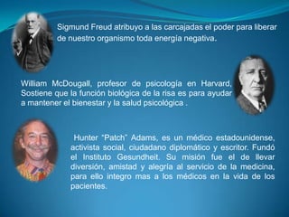 Sigmund Freud atribuyo a las carcajadas el poder para liberar
de nuestro organismo toda energía negativa.

William McDougall, profesor de psicología en Harvard,
Sostiene que la función biológica de la risa es para ayudar
a mantener el bienestar y la salud psicológica .

Hunter “Patch” Adams, es un médico estadounidense,
activista social, ciudadano diplomático y escritor. Fundó
el Instituto Gesundheit. Su misión fue el de llevar
diversión, amistad y alegría al servicio de la medicina,
para ello integro mas a los médicos en la vida de los
pacientes.

 
