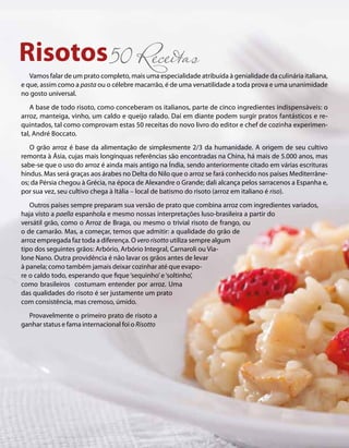 Risotos50 Receitas 
Vamos falar de um prato completo, mais uma especialidade atribuída à genialidade da culinária italiana, 
e que, assim como a pasta ou o célebre macarrão, é de uma versatilidade a toda prova e uma unanimidade 
no gosto universal. 
A base de todo risoto, como conceberam os italianos, parte de cinco ingredientes indispensáveis: o 
arroz, manteiga, vinho, um caldo e queijo ralado. Daí em diante podem surgir pratos fantásticos e re-quintados, 
tal como comprovam estas 50 receitas do novo livro do editor e chef de cozinha experimen-tal, 
André Boccato. 
O grão arroz é base da alimentação de simplesmente 2/3 da humanidade. A origem de seu cultivo 
remonta à Ásia, cujas mais longínquas referências são encontradas na China, há mais de 5.000 anos, mas 
sabe-se que o uso do arroz é ainda mais antigo na Índia, sendo anteriormente citado em várias escrituras 
hindus. Mas será graças aos árabes no Delta do Nilo que o arroz se fará conhecido nos países Mediterrâne-os; 
da Pérsia chegou à Grécia, na época de Alexandre o Grande; dali alcança pelos sarracenos a Espanha e, 
por sua vez, seu cultivo chega à Itália – local de batismo do risoto (arroz em italiano é riso). 
Outros países sempre preparam sua versão de prato que combina arroz com ingredientes variados, 
haja visto a paella espanhola e mesmo nossas interpretações luso-brasileira a partir do 
versátil grão, como o Arroz de Braga, ou mesmo o trivial risoto de frango, ou 
o de camarão. Mas, a começar, temos que admitir: a qualidade do grão de 
arroz empregada faz toda a diferença. O vero risotto utiliza sempre algum 
tipo dos seguintes grãos: Arbório, Arbório Integral, Carnaroli ou Via-lone 
Nano. Outra providência é não lavar os grãos antes de levar 
à panela; como também jamais deixar cozinhar até que evapo-re 
o caldo todo, esperando que fique ‘sequinho’ e ‘soltinho’, 
como brasileiros costumam entender por arroz. Uma 
das qualidades do risoto é ser justamente um prato 
com consistência, mas cremoso, úmido. 
Provavelmente o primeiro prato de risoto a 
ganhar status e fama internacional foi o Risotto 
 