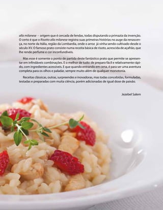 alla milanese - origem que é cercada de lendas, todas disputando a primazia da invenção. 
O certo é que o Risotto alla milanese registra suas primeiras histórias no auge da renascen-ça, 
no norte da Itália, região da Lombardia, onde o arroz já vinha sendo cultivado desde o 
século XV. O famoso prato consiste numa receita básica de risoto, acrescida de açafrão, que 
lhe rende perfume e cor inconfundíveis. 
Mas esse é somente o ponto de partida deste fantástico prato que permite se apresen-tar 
em infindáveis combinações. E o melhor de tudo: de preparo fácil e relativamente rápi-do, 
com ingredientes acessíveis. E que quando entrando em cena, é para ser uma aventura 
completa para os olhos e paladar, sempre muito além de qualquer monotonia. 
Receitas clássicas, outras, surpreendes e inovadoras, mas todas concebidas, formuladas, 
testadas e preparadas com muita ciência, porém adicionadas de igual dose de paixão. 
Jezebel Salem 
 