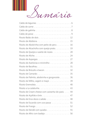 Sumário Caldo de legumes . . . . . . . . . . . . . . . . . . . . . 6 
Caldo de carne . . . . . . . . . . . . . . . . . . . . . . . 7 
Caldo de galinha . . . . . . . . . . . . . . . . . . . . . . 8 
Caldo de peixe . . . . . . . . . . . . . . . . . . . . . . . 9 
Risoto Baião de dois . . . . . . . . . . . . . . . . . . . . 12 
Risoto de Abóbora . . . . . . . . . . . . . . . . . . . . . 15 
Risoto de Abobrinha com peito de peru . . . . . . . . . 16 
Risoto de Alcachofra com queijo prato . . . . . . . . . 19 
Risoto de Queijos e azeite de nozes . . . . . . . . . . . 20 
Risoto de Aliche . . . . . . . . . . . . . . . . . . . . . . 24 
Risoto de Aspargos . . . . . . . . . . . . . . . . . . . . 27 
Risoto de Azeitonas e minimilho . . . . . . . . . . . . . 28 
Risoto de Bacalhau . . . . . . . . . . . . . . . . . . . . . 31 
Risoto de Brócolis e bacon . . . . . . . . . . . . . . . . 32 
Risoto de Camarão . . . . . . . . . . . . . . . . . . . . . 35 
Risoto de Palmito, abobrinha e gorgonzola . . . . . . . 36 
Risoto de Milho, vagem e maçã . . . . . . . . . . . . . 39 
Risoto Gremolata . . . . . . . . . . . . . . . . . . . . . 40 
Risoto a La catalunha . . . . . . . . . . . . . . . . . . . 43 
Risoto de Cream cheese com castanha-do-pará . . . . 44 
Risoto de Açafrão e brie . . . . . . . . . . . . . . . . . . 47 
Risoto de Erva-doce e salsão . . . . . . . . . . . . . . . 48 
Risoto de Escarola com uva-passa . . . . . . . . . . . . 51 
Risoto de Frango . . . . . . . . . . . . . . . . . . . . . . 52 
Risoto de Dendê com quiabo . . . . . . . . . . . . . . . 55 
Risoto de Alho com badejo . . . . . . . . . . . . . . . . 56 
 