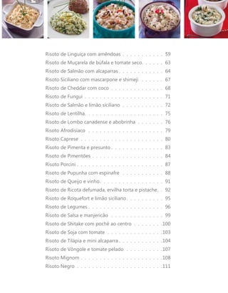 Risoto de Linguiça com amêndoas . . . . . . . . . . . . 59 
Risoto de Muçarela de búfala e tomate seco . . . . . . 63 
Risoto de Salmão com alcaparras . . . . . . . . . . . . 64 
Risoto Siciliano com mascarpone e shimeji . . . . . . . 67 
Risoto de Cheddar com coco . . . . . . . . . . . . . . . 68 
Risoto de Fungui . . . . . . . . . . . . . . . . . . . . . . 71 
Risoto de Salmão e limão siciliano . . . . . . . . . . . . 72 
Risoto de Lentilha . . . . . . . . . . . . . . . . . . . . . 75 
Risoto de Lombo canadense e abobrinha . . . . . . . . 76 
Risoto Afrodisíaco . . . . . . . . . . . . . . . . . . . . . 79 
Risoto Caprese . . . . . . . . . . . . . . . . . . . . . . . 80 
Risoto de Pimenta e presunto . . . . . . . . . . . . . . 83 
Risoto de Pimentões . . . . . . . . . . . . . . . . . . . . 84 
Risoto Porcini . . . . . . . . . . . . . . . . . . . . . . . . 87 
Risoto de Pupunha com espinafre . . . . . . . . . . . . 88 
Risoto de Queijo e vinho . . . . . . . . . . . . . . . . . 91 
Risoto de Ricota defumada, ervilha torta e pistache . . 92 
Risoto de Roquefort e limão siciliano . . . . . . . . . . 95 
Risoto de Legumes . . . . . . . . . . . . . . . . . . . . . 96 
Risoto de Salsa e manjericão . . . . . . . . . . . . . . . 99 
Risoto de Shitake com pochê ao centro . . . . . . . . 100 
Risoto de Soja com tomate . . . . . . . . . . . . . . . 103 
Risoto de Tilápia e mini alcaparra . . . . . . . . . . . 104 
Risoto de Vôngole e tomate pelado . . . . . . . . . . 107 
Risoto Mignom . . . . . . . . . . . . . . . . . . . . . . 108 
Risoto Negro . . . . . . . . . . . . . . . . . . . . . . . 111 
 
