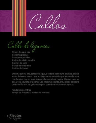 Caldo de legumes Caldos 
6 5R0i sRoecteiotass 3 litros de água fria 
3 cebolas picadas 
2 cenouras picadas 
2 talos de salsão picados 
3 ramos de salsa 
3 talos de cebolinha 
3 folhas de louro 
Em uma panela alta, coloque a água, a cebola, a cenoura, o salsão, a salsa, 
a cebolinha e o louro. Leve ao fogo baixo, evitando que levante fervura. 
Isso faz com que os legumes cozinhem mais devagar e liberem mais sa-bor. 
Deixe apurar por 2 horas. Coe e reserve o caldo. Uma dica é colocar o 
caldo em formas de gelo e congelar para durar muito mais tempo. 
Rendimento: 3 litros 
Tempo de Preparo: 2 horas e 15 minutos 
 