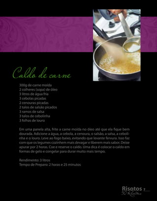 300g de carne moída 
2 colheres (sopa) de óleo 
3 litros de água fria 
3 cebolas picadas 
2 cenouras picadas 
2 talos de salsão picados 
3 ramos de salsa 
3 talos de cebolinha 
3 folhas de louro 
Em uma panela alta, frite a carne moída no óleo até que ela fique bem 
dourada. Adicione a água, a cebola, a cenoura, o salsão, a salsa, a ceboli-nha 
e o louro. Leve ao fogo baixo, evitando que levante fervura. Isso faz 
com que os legumes cozinhem mais devagar e liberem mais sabor. Deixe 
apurar por 2 horas. Coe e reserve o caldo. Uma dica é colocar o caldo em 
formas de gelo e congelar para durar muito mais tempo. 
Rendimento: 3 litros 
Tempo de Preparo: 2 horas e 25 minutos 
5R0i sRoecteiotass 7 
Caldo de carne 
 