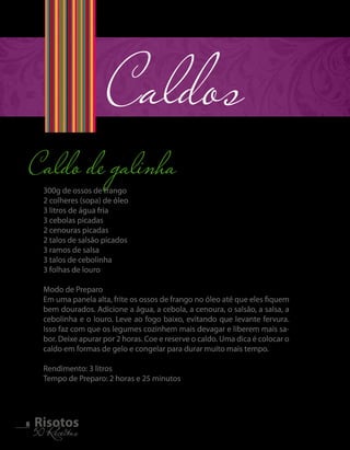 Caldo de galinha Caldos 
8 5R0i sRoecteiotass 300g de ossos de frango 
2 colheres (sopa) de óleo 
3 litros de água fria 
3 cebolas picadas 
2 cenouras picadas 
2 talos de salsão picados 
3 ramos de salsa 
3 talos de cebolinha 
3 folhas de louro 
Modo de Preparo 
Em uma panela alta, frite os ossos de frango no óleo até que eles fiquem 
bem dourados. Adicione a água, a cebola, a cenoura, o salsão, a salsa, a 
cebolinha e o louro. Leve ao fogo baixo, evitando que levante fervura. 
Isso faz com que os legumes cozinhem mais devagar e liberem mais sa-bor. 
Deixe apurar por 2 horas. Coe e reserve o caldo. Uma dica é colocar o 
caldo em formas de gelo e congelar para durar muito mais tempo. 
Rendimento: 3 litros 
Tempo de Preparo: 2 horas e 25 minutos 
 