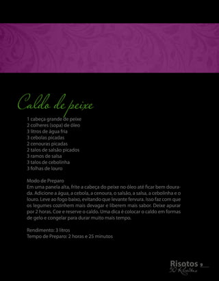 1 cabeça grande de peixe 
2 colheres (sopa) de óleo 
3 litros de água fria 
3 cebolas picadas 
2 cenouras picadas 
2 talos de salsão picados 
3 ramos de salsa 
3 talos de cebolinha 
3 folhas de louro 
Modo de Preparo 
Em uma panela alta, frite a cabeça do peixe no óleo até ficar bem doura-da. 
Adicione a água, a cebola, a cenoura, o salsão, a salsa, a cebolinha e o 
louro. Leve ao fogo baixo, evitando que levante fervura. Isso faz com que 
os legumes cozinhem mais devagar e liberem mais sabor. Deixe apurar 
por 2 horas. Coe e reserve o caldo. Uma dica é colocar o caldo em formas 
de gelo e congelar para durar muito mais tempo. 
Rendimento: 3 litros 
Tempo de Preparo: 2 horas e 25 minutos 
5R0i sRoecteiotass 9 
Caldo de peixe 
 