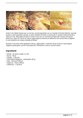 Unite il riso fatelo tostare per un minuto, quindi bagnatelo con un mestolo di brodo bollente, quando
questo si sarà assorbito versate un altro mestolo di brodo e continuate in questo modo portando a
cottura il riso. Mescolate di tanto in tanto il riso con un cucchiaio di legno per evitare che possa
attaccarsi; dopo 10 minuti di cottura aggiungete la bustina di zafferano che avrete fatto sciogliere 
in una ciotolina con mezzo mestolo di brodo.

Quando il riso sarà cotto spegnete il fuoco, aggiungete i rimanenti 20 gr di burro il parmigiano
reggiano grattugiato, quindi mescolate per mantecare il tutto e servite subito.


Ingredienti
•   Brodo : di carne o dado 1,2 litri
•   Burro : 50 gr
•   Cipolla : 1 piccola
•   Parmigiano Reggiano : grattugiato 40 gr
•   Riso : Carnaroli 350 gr
•   Salsiccia : fresca 300 gr
•   Zafferano : 1 bustina




                                                                                   pagina 2 / 2
 