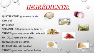 INGRÉDIENTS:
QUATRE CENTS grammes de riz
Carnaroli
UN oignon
SOIXANTE-DIX grammes de beurre
TRENTE grammes de moelle de boeuf
UN/DEUX verre de vin blanc
QUINZE pistils de safran
UN,CINQ litres de bouillon
TRENTE grammes de Grana Padano
