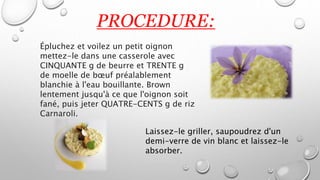 PROCEDURE:
Épluchez et voilez un petit oignon
mettez-le dans une casserole avec
CINQUANTE g de beurre et TRENTE g
de moelle de bœuf préalablement
blanchie à l'eau bouillante. Brown
lentement jusqu'à ce que l'oignon soit
fané, puis jeter QUATRE-CENTS g de riz
Carnaroli.
Laissez-le griller, saupoudrez d'un
demi-verre de vin blanc et laissez-le
absorber.