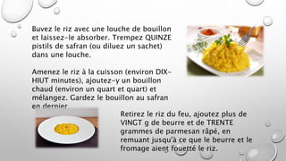 Buvez le riz avec une louche de bouillon
et laissez-le absorber. Trempez QUINZE
pistils de safran (ou diluez un sachet)
dans une louche.
Amenez le riz à la cuisson (environ DIX-
HIUT minutes), ajoutez-y un bouillon
chaud (environ un quart et quart) et
mélangez. Gardez le bouillon au safran
en dernier
Retirez le riz du feu, ajoutez plus de
VINGT g de beurre et de TRENTE
grammes de parmesan râpé, en
remuant jusqu'à ce que le beurre et le
fromage aient fouetté le riz.
 