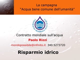 La campagna “ Acqua bene comune dell’umanità” Contratto mondiale sull’acqua Paolo Rizzi   [email_address]   340.5273720 Risparmio idrico 