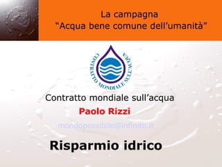 La campagna “ Acqua bene comune dell’umanità” Contratto mondiale sull’acqua Paolo Rizzi   [email_address] Risparmio idrico 