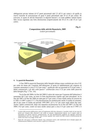obbligazioni private italiane di 8,7 punti percentuali (dal 2,3 all’11 per cento) e di quella in
riserve tecniche di assicurazione di quasi 8 punti percentuali (dal 10 al 18 per cento). Di
converso, le quote di attività finanziarie in depositi bancari e in titoli pubblici italiani hanno
fatto invece registrare una forte diminuzione (rispettivamente dal 30 al 18 e dal 19 al 5 per
cento).


                                                                                                                                       Fig. 6
                                 Composizione delle attività finanziarie, 2009
                                            (valori percentuali)



                                                                                                            Titoli pubblici italiani
                                                       Biglietti, monete, depositi                                   5,3%
Crediti commerciali e altri
                                                      bancari e risparmio postale
        conti attivi
                                                                  29,8%
          3,0%




                     Riserve tecniche di
                        assicurazione                                                Obbligazioni private, titoli
                           17,7%                                                         esteri, prestiti alle
                                                                                        cooperative, azioni,
                                                                                      partecipazioni in quasi-
                                                                                     società e fondi comuni di
                                                                                            investimento
                                                                                               44,2%




4. Le passività finanziarie
        A fine 2009 le passività finanziarie delle famiglie italiane erano costituite per circa il 41
per cento da mutui per l’acquisto dell’abitazione; la quota di indebitamento per esigenze di
consumo ammontava a circa il 12,5 per cento14, quella per altri usi personali al 21,4 per cento. I
debiti commerciali e gli altri conti passivi15 costituivano circa il 22 per cento delle passività
delle famiglie (Fig. 7; Tav. 3A).
         Tra la fine del 2008 e la fine del 2009 il valore dei mutui per l’acquisto dell’abitazione è
aumentato del 2 per cento, un tasso in forte decelerazione rispetto agli anni precedenti: tra la
fine del 2007 e la fine del 2008 era stato pari al 5 per cento; il tasso medio annuo di crescita tra
il 1995 e il 2007 a quasi il 17. Una decelerazione ha caratterizzato anche il credito al consumo,
dal 23 per cento in media nel periodo 1995-2007, al 6 e 4,7 per cento negli ultimi due anni.
Anche i debiti commerciali, dopo una repentina accelerazione tra la fine del 2007 e la fine del
2008 (+8,5 per cento, contro un tasso medio annuo pari a circa il 4 per cento tra il 1995 e il

14
         A partire dalla presente pubblicazione, grazie all’ampliamento della base informativa, è possibile risalire ad una stima dei
         prestiti per l’acquisto delle abitazioni e del credito al consumo, originariamente bancari, ma in seguito ceduti ad
         intermediari non bancari attraverso cartolarizzazione. Nei dati precedentemente pubblicati tali aggregati rientravano
         indistintamente nella voce “altri prestiti”. Tale revisione riguarda i dati a partire dal 2000, avendo la cartolarizzazione dei
         crediti avuto inizio con la legge 130 del 1999.
15
         Negli altri conti passivi confluiscono imposte, tasse, prestazioni sociali e altri trasferimenti che le famiglie pagano alle
         Amministrazioni Pubbliche in anni successivi a quelli cui si riferiscono.




                                                                                                                                            13
 