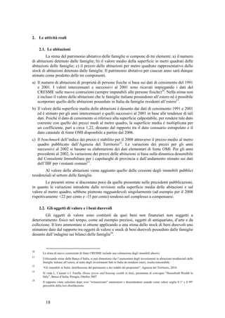 2. Le attività reali

     2.1. Le abitazioni
        La stima del patrimonio abitativo delle famiglie si compone di tre elementi: a) il numero
di abitazioni detenuto dalle famiglie; b) il valore medio della superficie in metri quadrati delle
abitazioni delle famiglie; c) il prezzo delle abitazioni per metro quadrato rappresentativo dello
stock di abitazioni detenuto dalle famiglie. Il patrimonio abitativo per ciascun anno sarà dunque
stimato come prodotto delle tre componenti.
a) Il numero di abitazioni di proprietà di persone fisiche si basa sui dati di censimento del 1991
   e 2001. I valori intercensuari e successivi al 2001 sono ricavati impiegando i dati del
   CRESME sulle nuove costruzioni (sempre imputabili alle persone fisiche)20. Nella stima non
   è incluso il valore delle abitazioni che le famiglie italiane possiedono all’estero né è possibile
   scorporare quello delle abitazioni possedute in Italia da famiglie residenti all’estero21.
b) Il valore della superficie media delle abitazioni è desunto dai dati di censimento 1991 e 2001
   ed è stimato per gli anni intercensuari e quelli successivi al 2001 in base alle tendenze di tali
   dati. Poiché il dato di censimento si riferisce alla superficie calpestabile, per rendere tale dato
   coerente con quello dei prezzi medi al metro quadro, la superficie media è moltiplicata per
   un coefficiente, pari a circa 1,22, desunto dal rapporto tra il dato censuario estrapolato e il
   dato catastale di fonte OMI disponibile a partire dal 2006.
c) Il benchmark dell’indice dei prezzi è stabilito per il 2008 attraverso il prezzo medio al metro
   quadro pubblicato dall’Agenzia del Territorio22. Le variazioni dei prezzi per gli anni
   successivi al 2002 si basano su elaborazioni dei dati elementari di fonte OMI. Per gli anni
   precedenti al 2002, la variazione dei prezzi delle abitazioni si basa sulla dinamica desumibile
   dal Consulente Immobiliare per i capoluoghi di provincia e dall’andamento stimato sui dati
   dell’IBF per i restanti comuni23.
        Al valore delle abitazioni viene aggiunto quello delle cessioni degli immobili pubblici
residenziali al settore delle famiglie.
         Le presenti stime si discostano poco da quelle presentate nelle precedenti pubblicazioni,
in quanto le variazioni introdotte dalle revisioni sulla superficie media delle abitazioni e sul
valore al metro quadro, sebbene piuttosto ragguardevoli singolarmente (ad esempio per il 2008
rispettivamente +22 per cento e -15 per cento) tendono nel complesso a compensarsi.

     2.2. Gli oggetti di valore e i beni durevoli
        Gli oggetti di valore sono costituiti da quei beni non finanziari non soggetti a
deterioramento fisico nel tempo, come ad esempio preziosi, oggetti di antiquariato, d’arte e da
collezione. Il loro ammontare si ottiene applicando a una stima dello stock di beni durevoli uno
stimatore dato dal rapporto tra oggetti di valore e stock di beni durevoli posseduto dalle famiglie
desunto dall’indagine sui bilanci delle famiglie24.



20
       La stima di nuove costruzioni di fonte CRESME include una valutazione degli immobili abusivi.
21
       Utilizzando stime della Banca d’Italia, si può dimostrare che l’ammontare degli investimenti in abitazioni residenziali delle
       famiglie italiane all’estero, al netto degli investimenti fatti in Italia da residenti esteri, risulta trascurabile.
22
       “Gli immobili in Italia: distribuzione del patrimonio e dei redditi dei proprietari”, Agenzia del Territorio, 2010.
23
       Si veda L. Cannari e I. Faiella, House prices and housing wealth in Italy, presentato al convegno “Household Wealth in
       Italy”, Banca d’Italia, Perugia, Ottobre 2007.
24
       Il rapporto viene calcolato dopo aver “winsorizzato” numeratore e denominatore usando come valore soglia il 1° e il 99°
       percentile della loro distribuzione.




         18
 