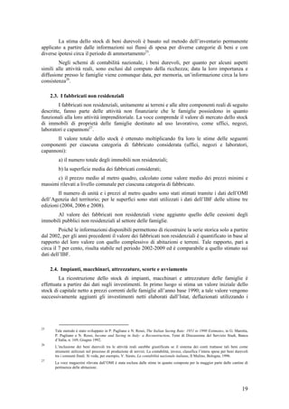 La stima dello stock di beni durevoli è basato sul metodo dell’inventario permanente
applicato a partire dalle informazioni sui flussi di spesa per diverse categorie di beni e con
diverse ipotesi circa il periodo di ammortamento25.
        Negli schemi di contabilità nazionale, i beni durevoli, per quanto per alcuni aspetti
simili alle attività reali, sono esclusi dal computo della ricchezza; data la loro importanza e
diffusione presso le famiglie viene comunque data, per memoria, un’informazione circa la loro
consistenza26.

     2.3. I fabbricati non residenziali
         I fabbricati non residenziali, unitamente ai terreni e alle altre componenti reali di seguito
descritte, fanno parte delle attività non finanziarie che le famiglie possiedono in quanto
funzionali alla loro attività imprenditoriale. La voce comprende il valore di mercato dello stock
di immobili di proprietà delle famiglie destinato ad uso lavorativo, come uffici, negozi,
laboratori e capannoni27.
       Il valore totale dello stock è ottenuto moltiplicando fra loro le stime delle seguenti
componenti per ciascuna categoria di fabbricato considerata (uffici, negozi e laboratori,
capannoni):
         a) il numero totale degli immobili non residenziali;
         b) la superficie media dei fabbricati considerati;
       c) il prezzo medio al metro quadro, calcolato come valore medio dei prezzi minimi e
massimi rilevati a livello comunale per ciascuna categoria di fabbricato.
        Il numero di unità e i prezzi al metro quadro sono stati stimati tramite i dati dell’OMI
dell’Agenzia del territorio; per le superfici sono stati utilizzati i dati dell’IBF delle ultime tre
edizioni (2004, 2006 e 2008).
      Al valore dei fabbricati non residenziali viene aggiunto quello delle cessioni degli
immobili pubblici non residenziali al settore delle famiglie.
         Poiché le informazioni disponibili permettono di ricostruire la serie storica solo a partire
dal 2002, per gli anni precedenti il valore dei fabbricati non residenziali è quantificato in base al
rapporto del loro valore con quello complessivo di abitazioni e terreni. Tale rapporto, pari a
circa il 7 per cento, risulta stabile nel periodo 2002-2009 ed è comparabile a quello stimato sui
dati dell’IBF.

     2.4. Impianti, macchinari, attrezzature, scorte e avviamento
         La ricostruzione dello stock di impianti, macchinari e attrezzature delle famiglie è
effettuata a partire dai dati sugli investimenti. In primo luogo si stima un valore iniziale dello
stock di capitale netto a prezzi correnti delle famiglie all’anno base 1990; a tale valore vengono
successivamente aggiunti gli investimenti netti elaborati dall’Istat, deflazionati utilizzando i




25
       Tale metodo è stato sviluppato in P. Pagliano e N. Rossi, The Italian Saving Rate: 1951 to 1990 Estimates, in G. Marotta,
       P. Pagliano e N. Rossi, Income and Saving in Italy: a Reconstruction, Temi di Discussione del Servizio Studi, Banca
       d’Italia, n. 169, Giugno 1992.
26
       L’inclusione dei beni durevoli tra le attività reali sarebbe giustificata se il sistema dei conti trattasse tali beni come
       strumenti utilizzati nel processo di produzione di servizi. La contabilità, invece, classifica l’intera spesa per beni durevoli
       tra i consumi finali. Si veda, per esempio, V. Siesto, La contabilità nazionale italiana, Il Mulino, Bologna, 1996.
27
       La voce magazzini rilevata dall’OMI è stata esclusa dalle stime in quanto composta per la maggior parte dalle cantine di
       pertinenza delle abitazioni.




                                                                                                                                  19
 