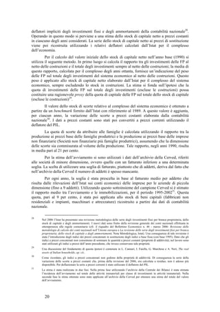 deflatori impliciti degli investimenti fissi e degli ammortamenti della contabilità nazionale28.
Operando in questo modo si perviene a una stima dello stock di capitale netto a prezzi costanti
in ciascuno degli anni considerati. La serie dello stock di capitale netto ai prezzi di sostituzione
viene poi ricostruita utilizzando i relativi deflatori calcolati dall’Istat per il complesso
dell’economia.
         Per il calcolo del valore iniziale dello stock di capitale netto nell’anno base (1990) si
utilizza il seguente metodo. In primo luogo si calcola il rapporto tra gli investimenti delle FP al
netto delle costruzioni e il totale degli investimenti sempre al netto delle costruzioni; la media di
questo rapporto, calcolata per il complesso degli anni ottanta, fornisce un’indicazione del peso
delle FP sul totale degli investimenti del sistema economico al netto delle costruzioni. Questo
peso è applicato allo stock di capitale netto elaborato dall’Istat per il complesso del sistema
economico, sempre escludendo lo stock in costruzioni. La stima si fonda sull’ipotesi che la
quota di investimenti delle FP sul totale degli investimenti (escluse le costruzioni) possa
costituire una ragionevole proxy della quota di capitale delle FP sul totale dello stock di capitale
(escluse le costruzioni)29.
         Il valore dello stock di scorte relativo al complesso del sistema economico è ottenuto a
partire da un benchmark fornito dall’Istat con riferimento al 1989. A questo valore è aggiunta,
per ciascun anno, la variazione delle scorte a prezzi costanti elaborata dalla contabilità
nazionale30. I dati a prezzi costanti sono stati poi convertiti a prezzi correnti utilizzando il
deflatore del PIL.
        La quota di scorte da attribuire alle famiglie è calcolata utilizzando il rapporto tra la
produzione ai prezzi base delle famiglie produttrici e la produzione ai prezzi base delle imprese
non finanziarie (Società non finanziarie più famiglie produttrici), assumendo che la dimensione
delle scorte sia commisurata al volume della produzione. Tale rapporto, negli anni 1990, risulta
in media pari al 21 per cento.
         Per la stima dell’avviamento si sono utilizzati i dati dell’archivio della Cerved, riferiti
alle società di minore dimensione, ovvero quelle con un fatturato inferiore a una determinata
soglia. La scelta di utilizzare una soglia di fatturato, piuttosto che di addetti, deriva dal fatto che
nell’archivio della Cerved il numero di addetti è spesso mancante.
         Per ogni anno, la soglia è stata prescelta in base al fatturato medio per addetto che
risulta dalle rilevazioni dell’Istat sui conti economici delle imprese per le aziende di piccola
dimensione (fino a 9 addetti). Utilizzando questo sottoinsieme del campione Cerved si è stimato
il rapporto medio tra l’avviamento e le immobilizzazioni, per il periodo 1995-200231. Questa
quota, pari al 9 per cento, è stata poi applicata allo stock di beni capitali (fabbricati non
residenziali e impianti, macchinari e attrezzature) ricostruito a partire dai dati di contabilità
nazionale.

28
      Nel 2006 l’Istat ha presentato una revisione metodologica delle serie degli investimenti fissi per branca proprietaria, dello
      stock di capitale e degli ammortamenti. I nuovi dati sono frutto della revisione generale dei conti nazionali effettuata in
      ottemperanza alle regole comunitarie (cfr. il riquadro del Bollettino Economico n. 46 - marzo 2006: Revisione delle
      metodologie di calcolo dei conti nazionali nell’Unione europea e La revisione delle serie degli investimenti fissi per branca
      proprietaria, dello stock di capitale e degli ammortamenti, Nota Metodologica, Istat). Una conseguenza di tale revisione è
      stata l’introduzione degli indici dei prezzi concatenati in sostituzione degli indici a base fissa (con base 1995). Dato che gli
      indici a prezzi concatenati non consentono di sommare le quantità a prezzi costanti (proprietà di additività), nel lavoro sono
      stati utilizzati gli indici a prezzi dell’anno precedente, che invece conservano tale proprietà.
29
      Una discussione del fondamento di questa ipotesi è contenuta in L. Cannari, I. Faiella, G. Marchese e A. Neri, The real
      assets of Italian households, op. cit..
30
      Come ricordato, gli indici a prezzi concatenati non godono della proprietà di additività. Di conseguenza la serie della
      variazione delle scorte a prezzi costanti che, prima della revisione del 2006, era calcolata a residuo, non è adesso più
      disponibile. Per deflazionare la serie a prezzi correnti è stato utilizzato il deflatore del PIL.
31
      La stima è stata realizzata in due fasi. Nella prima fase utilizzando l’archivio della Centrale dei Bilanci è stata stimata
      l’incidenza dell’avviamento sul totale delle attività immateriali per classe di investimenti in attività immateriali. Nella
      seconda fase le stime ottenute sono state applicate all’archivio della Cerved per ottenere una stima del totale del valore
      dell’avviamento.




        20
 