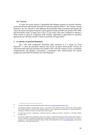 2.5. I terreni
         Il valore dei terreni agricoli è disponibile dall’indagine annuale sul mercato fondiario
curata annualmente dall’Istituto Nazionale di Economia Agraria (INEA)32. Per valutare i terreni
destinati a uso non agricolo è stata applicata alla precedente stima l’incidenza percentuale del
valore dei terreni non agricoli rispetto a quelli agricoli stimata nell’IBF (nel periodo 1991-2008,
tale percentuale risulta, in media, pari a circa l’11 per cento). Dal valore complessivo ottenuto è
infine stimata la quota di competenza delle famiglie, applicando la percentuale di superficie
agricola da esse utilizzata secondo l’ultimo Censimento sull’agricoltura33.

3. Le attività e le passività finanziarie
        Per i dati sulle componenti finanziarie della ricchezza ci si è basati sui Conti
finanziari34. I valori qui presentati, tuttavia, sono diversi da questi ultimi perchè l’insieme di
riferimento delle stime qui presentate non include le ISP, unità che vengono, invece, considerate
congiuntamente alle famiglie (consumatrici e produttrici) nella settorizzazione del sistema
europeo dei conti (SEC95) utilizzata nei Conti finanziari35.




32
       I risultati dell’indagine sono disponibili all’indirizzo Internet www.inea.it/progetti/mercato_f.cfm.
33
       Il Censimento generale sull’agricoltura fornisce i dati relativi alla superficie agricola utilizzata per forma giuridica
       dell’azienda proprietaria. Il settore delle famiglie produttrici è stato approssimato considerando le aziende individuali, le
       comunanze o affittanze collettive e una parte delle società semplici.
34
       Si veda Conti Finanziari, Supplemento al Bollettino Statistico, Indicatori monetari e finanziari, n. 58, Banca d’Italia,
       novembre 2010.
35
       Per ulteriori dettagli sulle metodologie utilizzate per stimare le componenti finanziarie della ricchezza delle famiglie si
       vedano l’Appendice metodologica al Supplemento al Bollettino statistico “Conti finanziari”, Banca d’Italia (vari numeri) e
       il manuale “I conti finanziari dell’Italia”, Banca d’Italia, 2003 (disponibile sul sito www.bancaditalia.it, nella sezione
       Pubblicazioni / Tematiche istituzionali).




                                                                                                                                21
 