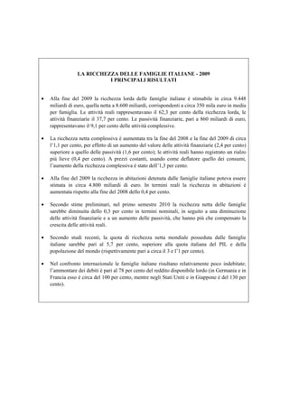 LA RICCHEZZA DELLE FAMIGLIE ITALIANE - 2009
                           I PRINCIPALI RISULTATI


•   Alla fine del 2009 la ricchezza lorda delle famiglie italiane è stimabile in circa 9.448
    miliardi di euro, quella netta a 8.600 miliardi, corrispondenti a circa 350 mila euro in media
    per famiglia. Le attività reali rappresentavano il 62,3 per cento della ricchezza lorda, le
    attività finanziarie il 37,7 per cento. Le passività finanziarie, pari a 860 miliardi di euro,
    rappresentavano il 9,1 per cento delle attività complessive.

•   La ricchezza netta complessiva è aumentata tra la fine del 2008 e la fine del 2009 di circa
    l’1,1 per cento, per effetto di un aumento del valore delle attività finanziarie (2,4 per cento)
    superiore a quello delle passività (1,6 per cento); le attività reali hanno registrato un rialzo
    più lieve (0,4 per cento). A prezzi costanti, usando come deflatore quello dei consumi,
    l’aumento della ricchezza complessiva è stato dell’1,3 per cento.

•   Alla fine del 2009 la ricchezza in abitazioni detenuta dalle famiglie italiane poteva essere
    stimata in circa 4.800 miliardi di euro. In termini reali la ricchezza in abitazioni è
    aumentata rispetto alla fine del 2008 dello 0,4 per cento.

•   Secondo stime preliminari, nel primo semestre 2010 la ricchezza netta delle famiglie
    sarebbe diminuita dello 0,3 per cento in termini nominali, in seguito a una diminuzione
    delle attività finanziarie e a un aumento delle passività, che hanno più che compensato la
    crescita delle attività reali.

•   Secondo studi recenti, la quota di ricchezza netta mondiale posseduta dalle famiglie
    italiane sarebbe pari al 5,7 per cento, superiore alla quota italiana del PIL e della
    popolazione del mondo (rispettivamente pari a circa il 3 e l’1 per cento).

•   Nel confronto internazionale le famiglie italiane risultano relativamente poco indebitate;
    l’ammontare dei debiti è pari al 78 per cento del reddito disponibile lordo (in Germania e in
    Francia esso è circa del 100 per cento, mentre negli Stati Uniti e in Giappone è del 130 per
    cento).
 