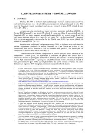 LA RICCHEZZA DELLE FAMIGLIE ITALIANE NELL’ANNO 2009

1. La ricchezza
         Alla fine del 2009 la ricchezza netta delle famiglie italiane1, cioè la somma di attività
reali (abitazioni, terreni, ecc.) e di attività finanziarie (depositi, titoli, azioni, ecc.), al netto delle
passività finanziarie (mutui, prestiti personali, ecc.), è stimabile in circa 8.600 miliardi di euro
(Tavv. 1A e 3A)2 3.
         La ricchezza netta complessiva, a prezzi correnti, è aumentata tra la fine del 2008 e la
fine del 2009 di circa l’1,1 per cento (93 miliardi di euro), per effetto di aumenti delle attività
finanziarie (2,4 per cento) superiori a quelli delle passività (1,6 per cento), mentre le attività
reali hanno registrato solo un lieve rialzo (0,4 per cento; Tav. 1A). In termini reali4, l’aumento
della ricchezza complessiva rispetto alla fine del 2008 è stato dell’1,3 per cento (più di 100
miliardi di euro del 2009; Tav. 1A).
       Secondo stime preliminari5, nel primo semestre 2010, la ricchezza netta delle famiglie
sarebbe leggermente diminuita in termini nominali (-0,3 per cento) per effetto di una
diminuzione delle attività finanziarie e di un aumento delle passività, che hanno più che
compensato la crescita delle attività reali (Fig. 1).
         La variazione della ricchezza complessiva in termini reali può essere attribuita a due
componenti: i capital gains, che esprimono le variazioni dei prezzi delle attività reali e
finanziarie, al netto di quella parte attribuibile al deflatore dei consumi, e il flusso di risparmio
al netto degli ammortamenti6. I capital gains nel 2009 sono stati positivi per circa 36 miliardi di
euro, principalmente per effetto del miglioramento dei corsi azionari avvenuto nel corso
dell’anno7; il risparmio delle famiglie è ammontato a circa 70 miliardi di euro.

1
       In questa pubblicazione si considera l’insieme delle famiglie consumatrici e delle famiglie produttrici, mentre sono escluse
       le Istituzioni Sociali Private (ISP), ossia quegli organismi privati senza scopo di lucro che producono beni e servizi non
       destinabili alla vendita (sindacati, associazioni sportive, partiti politici, ecc.). I dati forniti possono pertanto differire rispetto
       ad altre fonti che adottano definizioni diverse, come ad esempio i Conti Finanziari che riportano le attività e le passività
       finanziarie per il settore famiglie, includendo in queste ultime anche le ISP.
2
       La nota metodologica (appendice A) descrive i metodi di stima delle diverse componenti della ricchezza; per ulteriori
       dettagli si vedano i testi del convegno “Household Wealth in Italy”, tenutosi a Perugia il 16-17 Ottobre 2007, raccolti nel
       volume “Household Wealth in Italy”, Banca d’Italia, 2008
       (http://www.bancaditalia.it/studiricerche/convegni/atti/ric_fam_it/Household_wealth_Italy.pdf).
3
       Nella presente pubblicazione vengono riportati i dati a partire dal 1995. Eventuali variazioni rispetto alle cifre esposte nelle
       pubblicazioni precedenti sono da attribuirsi a revisioni nei dati elementari utilizzati nella costruzione degli aggregati,
       oppure a revisioni nella metodologia impiegata per le stime. In particolare, nella presente edizione è stata introdotta una
       revisione nel metodo di stima del valore degli immobili, che ha effetti sullo stesso aggregato nell’intero periodo
       considerato.
4
       La scelta di quali prezzi impiegare per deflazionare la ricchezza non è unanimemente condivisa (si vedano ad esempio
       “Household Wealth in Italy”, Banca d’Italia, 2008 e M. Reiter, “Asset Prices and the Measurement of Wealth and Saving”,
       Department of Economics and Business, Universitat Pompeu Fabra, Barcelona, Economics Working Papers, No. 396,
       1999). In quanto segue i valori in termini reali sono ottenuti impiegando il deflatore dei consumi delle famiglie di
       contabilità nazionale, che indica una diminuzione dei prezzi tra il 2008 e il 2009 dello 0,16 per cento. Esso risulta
       preferibile all’indice dei prezzi al consumo in quanto contiene informazioni su alcuni beni e servizi consumati dalle
       famiglie non inclusi nell’indice dei prezzi al consumo (ad esempio, gli affitti imputati).
5
       Il valore delle abitazioni alla fine del primo semestre del 2010 è stimato in base ai dati dei prezzi degli immobili
       dell’Osservatorio del Mercato Immobiliare (OMI) dell’Agenzia del Territorio e di proiezioni della superficie media e del
       numero complessivo di abitazioni. Quest’ultimo dato è in linea con le previsioni di fonte CRESME che stimano un numero
       di nuove costruzioni pari a 239 mila per l’intero 2010. Il valore delle restanti attività reali è stimato sulla base del rapporto
       osservato in passato tra valore delle abitazioni e il totale delle attività reali, che negli ultimi anni si attesta piuttosto
       stabilmente attorno all’82 per cento. Per le componenti finanziarie, i valori desunti dai Conti finanziari, depurati dalla
       componente attribuibile alle ISP, sono stati integrati con ulteriori stime relative alle voci “altri conti attivi” e “altri conti
       passivi”, che risultano disponibili solo con riferimento alla fine dell’anno.
6
       Altri fattori possono influire sul livello di ricchezza delle famiglie, come ad esempio le guerre e i terremoti (le cosiddette
       “altre variazioni in conto capitale”). Per l’Italia questi fattori non hanno assunto dimensione significativa nel corso degli
       ultimi anni, consentendo la stima dei capital gains come saldo tra l’incremento di ricchezza e il risparmio.
7
       Nel 2009 gli indici azionari delle Borse Valori delle principali piazze finanziarie internazionali hanno fatto registrare
       consistenti rialzi. Ad esempio, l’indice della Borsa di Milano FTSE MIB è aumentato di circa il 13 per cento.




                                                                                                                                           7
 