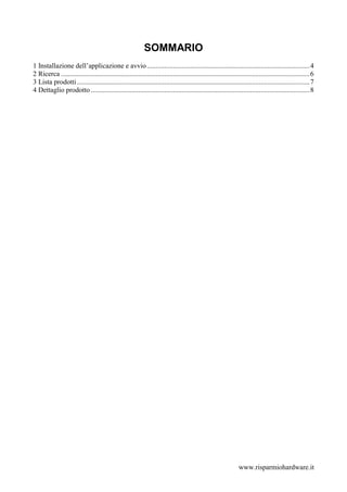 SOMMARIO
1 Installazione dell’applicazione e avvio .............................................................................................4
2 Ricerca ..............................................................................................................................................6
3 Lista prodotti .....................................................................................................................................7
4 Dettaglio prodotto .............................................................................................................................8




                                                                                                                www.risparmiohardware.it
 