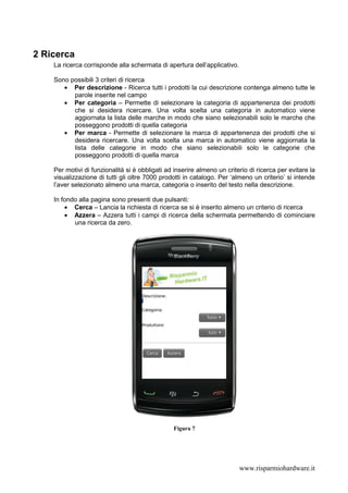 2 Ricerca
    La ricerca corrisponde alla schermata di apertura dell’applicativo.

    Sono possibili 3 criteri di ricerca
       • Per descrizione - Ricerca tutti i prodotti la cui descrizione contenga almeno tutte le
          parole inserite nel campo
       • Per categoria – Permette di selezionare la categoria di appartenenza dei prodotti
          che si desidera ricercare. Una volta scelta una categoria in automatico viene
          aggiornata la lista delle marche in modo che siano selezionabili solo le marche che
          posseggono prodotti di quella categoria
       • Per marca - Permette di selezionare la marca di appartenenza dei prodotti che si
          desidera ricercare. Una volta scelta una marca in automatico viene aggiornata la
          lista delle categorie in modo che siano selezionabili solo le categorie che
          posseggono prodotti di quella marca

    Per motivi di funzionalità si è obbligati ad inserire almeno un criterio di ricerca per evitare la
    visualizzazione di tutti gli oltre 7000 prodotti in catalogo. Per ‘almeno un criterio’ si intende
    l’aver selezionato almeno una marca, categoria o inserito del testo nella descrizione.

    In fondo alla pagina sono presenti due pulsanti:
        • Cerca – Lancia la richiesta di ricerca se si è inserito almeno un criterio di ricerca
        • Azzera – Azzera tutti i campi di ricerca della schermata permettendo di cominciare
           una ricerca da zero.




                                                Figura 7




                                                                          www.risparmiohardware.it
 