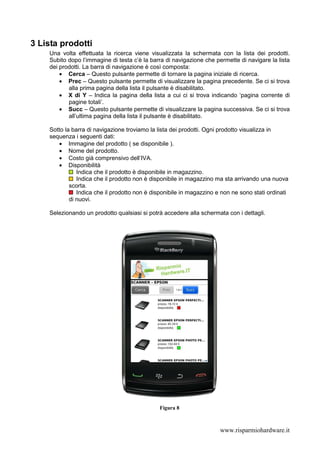 3 Lista prodotti
    Una volta effettuata la ricerca viene visualizzata la schermata con la lista dei prodotti.
    Subito dopo l’immagine di testa c’è la barra di navigazione che permette di navigare la lista
    dei prodotti. La barra di navigazione è così composta:
        • Cerca – Questo pulsante permette di tornare la pagina iniziale di ricerca.
        • Prec – Questo pulsante permette di visualizzare la pagina precedente. Se ci si trova
           alla prima pagina della lista il pulsante è disabilitato.
        • X di Y – Indica la pagina della lista a cui ci si trova indicando ‘pagina corrente di
           pagine totali’.
        • Succ – Questo pulsante permette di visualizzare la pagina successiva. Se ci si trova
           all’ultima pagina della lista il pulsante è disabilitato.

    Sotto la barra di navigazione troviamo la lista dei prodotti. Ogni prodotto visualizza in
    sequenza i seguenti dati:
       • Immagine del prodotto ( se disponibile ).
       • Nome del prodotto.
       • Costo già comprensivo dell’IVA.
       • Disponibilità
               Indica che il prodotto è disponibile in magazzino.
               Indica che il prodotto non è disponibile in magazzino ma sta arrivando una nuova
            scorta.
               Indica che il prodotto non è disponibile in magazzino e non ne sono stati ordinati
            di nuovi.

    Selezionando un prodotto qualsiasi si potrà accedere alla schermata con i dettagli.




                                              Figura 8



                                                                      www.risparmiohardware.it
 