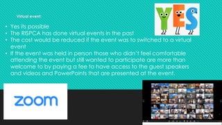 Virtual event:
• Yes its possible
• The RISPCA has done virtual events in the past
• The cost would be reduced if the event was to switched to a virtual
event
• If the event was held in person those who didn’t feel comfortable
attending the event but still wanted to participate are more than
welcome to by paying a fee to have access to the guest speakers
and videos and PowerPoints that are presented at the event.
 
