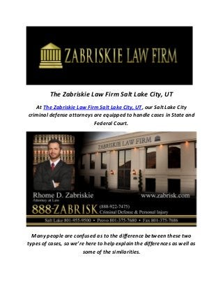 The Zabriskie Law Firm Salt Lake City, UT
At The Zabriskie Law Firm Salt Lake City, UT, our Salt Lake City
criminal defense attorneys are equipped to handle cases in State and
Federal Court.
Many people are confused as to the difference between these two
types of cases, so we’re here to help explain the differences as well as
some of the similarities.
 