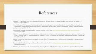 References
• Arcangelo, V. P., & Peterson, A. M. (2013). Pharmacotherapeutics for Advanced Practice: A Practical Approach (3rd ed. (pp. 696-714). Ambler, PA:
Lippincott Williams & Wilkins.
• Aman, M., Rettiganti, M., Nagaraja, H. N., Hollway, J. A., McCracken, J., McDougle, C. J., ... & Vitiello, B. (2015). Tolerability, Safety, and Benefits of
Risperidone in Children and Adolescents with Autism: 21-Month Follow-up After 8-Week Placebo-Controlled Trial. Journal of child and adolescent
psychopharmacology, 25(6), 482-493.
• Carbemazepine. Medscape Drugs and Diseases. Retrieved November 11, 2015 from http://reference.medscape.com/drug/tegretol-xr-equetro-
carbamazepine-343005
• Filipek PA, Accardo PJ, Baranek GT, Cook EH, Dawson G, Gordon B, Gravel JS, Johnson CP, Kallen RJ, Levy SE, Minshew NJ, Ozonoff S, Prizant BM,
Rapin I, Rogers SJ, Stone WL, Teplin S, Tuchman RF, Volkmar FR (1999). "The screening and diagnosis of autistic spectrum disorders". J Autism Dev
Disord 29 (6): 439–84.
• LLerena, A., Berecz, R., Peñas-LLedó, E., Süveges, Á., & Fariñas, H. (2013). Pharmacogenetics of clinical response to risperidone. Pharmacogenomics,
14(2), 177-194.
• Risperidone (2015). Medscape Drugs and Diseases. Retrieved November 11, 2015 from http://reference.medscape.com/drug/risperdal-consta-
risperidone-342986#10
• Schatzberg, AF, Nemeroff, C . The American Psychiatric Publishing Textbook of Psychopharmacology. 4th ed.American Psychiatric Publishing, 2009.
