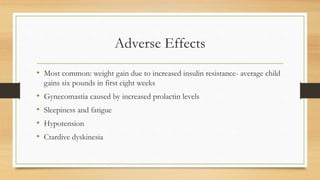 Adverse Effects
• Most common: weight gain due to increased insulin resistance- average child
gains six pounds in first eight weeks
• Gynecomastia caused by increased prolactin levels
• Sleepiness and fatigue
• Hypotension
• Ctardive dyskinesia