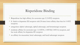 Risperidone Binding
• Risperidone has high affinity for serotonin type 2 (5-HT2) receptors.
• It binds to dopamine D2 receptors with 20 times lower affinity than that for 5-HT2
receptors.
• antagonizes alpha1-adrenergic, alpha2-adrenergic, and histaminergic receptors
• moderate affinity for serotonin type 1 (5-HT1C, 5-HT1D, 5-HT1A) receptors, and
has weak affinity for dopamine D1 receptors
• no affinity for muscarinic, beta1-adrenergic, and beta2-adrenergic receptors