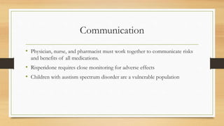 Communication
• Physician, nurse, and pharmacist must work together to communicate risks
and benefits of all medications.
• Risperidone requires close monitoring for adverse effects
• Children with austism spectrum disorder are a vulnerable population
 