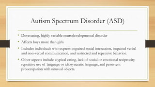 Autism Spectrum Disorder (ASD)
• Devastating, highly variable neurodevelopmental disorder
• Affects boys more than girls
• Includes individuals who express impaired social interaction, impaired verbal
and non-verbal communication, and restricted and repetitive behavior.
• Other aspects include atypical eating, lack of social or emotional reciprocity,
repetitive use of language or idiosyncratic language, and persistent
preoccupation with unusual objects.
 