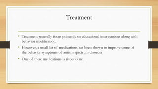 Treatment
• Treatment generally focus primarily on educational interventions along with
behavior modification.
• However, a small list of medications has been shown to improve some of
the behavior symptoms of autism spectrum disorder
• One of these medications is risperidone.
 
