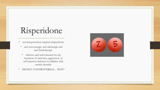 Risperidone
• second-generation atypical antipsychotic
• anti-serotonergic, anti-adrenergic and
anti-histaminergic
• effective and well tolerated for the
treatment of tantrums, aggression, or
self-injurious behavior in children with
autistic disorder
• HIGHLY CONTROVERSIAL…WHY?
 