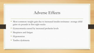 Adverse Effects
• Most common: weight gain due to increased insulin resistance- average child
gains six pounds in first eight weeks
• Gynecomastia caused by increased prolactin levels
• Sleepiness and fatigue
• Hypotension
• Tardive dyskinesia
 