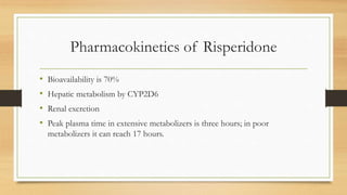 Pharmacokinetics of Risperidone
• Bioavailability is 70%
• Hepatic metabolism by CYP2D6
• Renal excretion
• Peak plasma time in extensive metabolizers is three hours; in poor
metabolizers it can reach 17 hours.
 