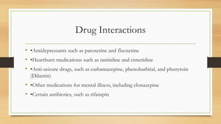 Drug Interactions
• •Antidepressants such as paroxetine and fluoxetine
• •Heartburn medications such as ranitidine and cimetidine
• •Anti-seizure drugs, such as carbamazepine, phenobarbital, and phenytoin
(Dilantin)
• •Other medications for mental illness, including clonazepine
• •Certain antibiotics, such as rifampin
 