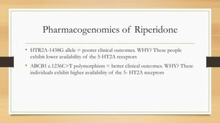 Pharmacogenomics of Riperidone
• HTR2A-1438G allele = poorer clinical outcomes. WHY? These people
exhibit lower availability of the 5-HT2A receptors
• ABCB1 c.1236C>T polymorphism = better clinical outcomes. WHY? These
individuals exhibit higher availability of the 5- HT2A receptors
 